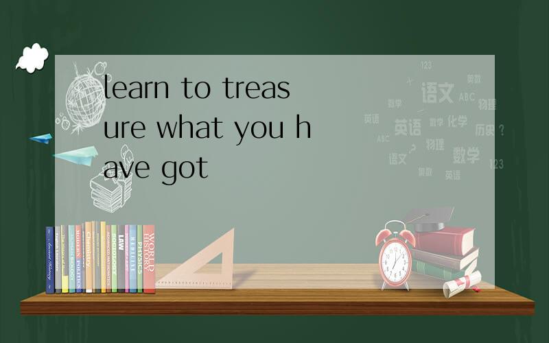learn to treasure what you have got