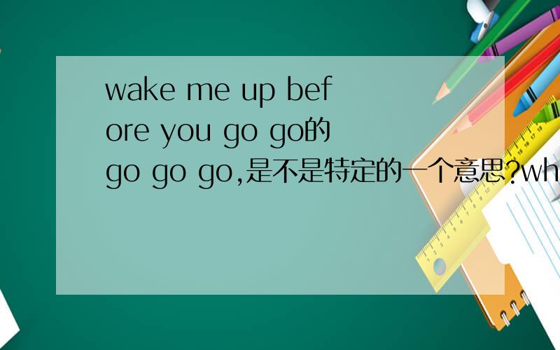 wake me up before you go go的go go go,是不是特定的一个意思?wham的歌曲，名字就是这个wake me up before you go go.因为以前friends里面也有什么拿go go开玩笑的。