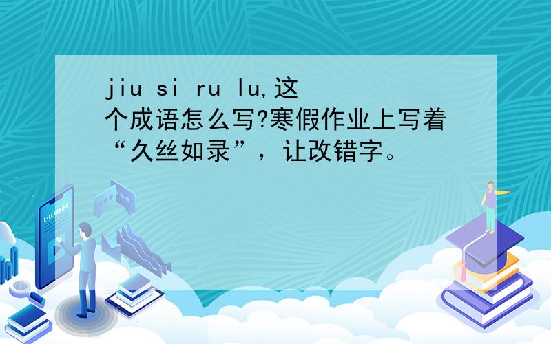 jiu si ru lu,这个成语怎么写?寒假作业上写着“久丝如录”，让改错字。