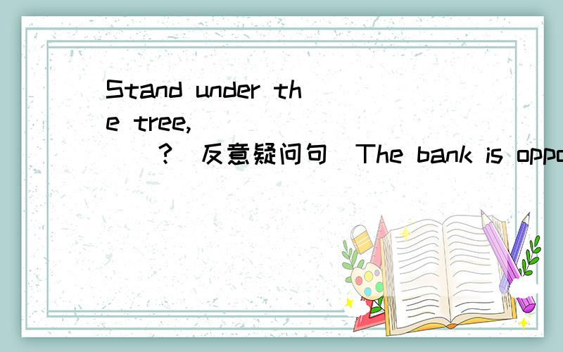 Stand under the tree,____ ____?(反意疑问句)The bank is opposite the supermarket.(改成同义句)The bank is _____the supermarket.