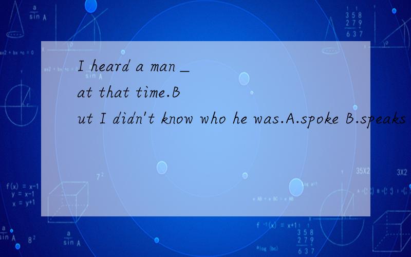 I heard a man＿at that time.But I didn't know who he was.A.spoke B.speaks C.to speak D.speaking