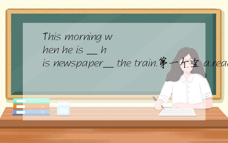 This morning when he is __ his newspaper__ the train.第一个空 a.read b.reading 二 a.on b.by c.for d.at 怎么选?