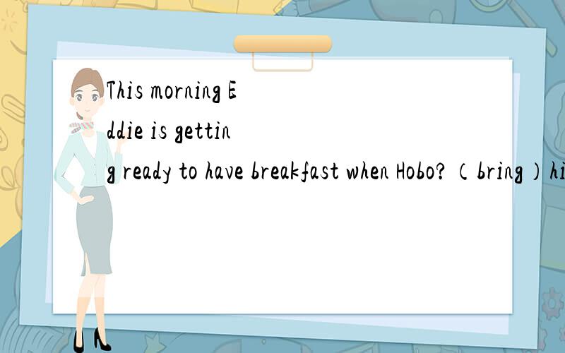 This morning Eddie is getting ready to have breakfast when Hobo?（bring）him the newspaper.里填bring的正确形式