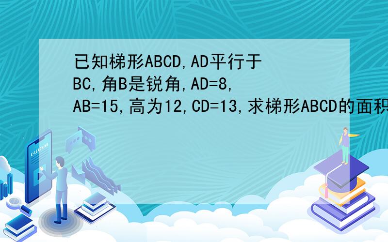 已知梯形ABCD,AD平行于BC,角B是锐角,AD=8,AB=15,高为12,CD=13,求梯形ABCD的面积在24:00前回答并且对的有奖赏