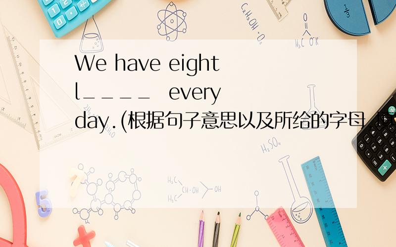 We have eight l____  every  day.(根据句子意思以及所给的字母,填写所缺单词
