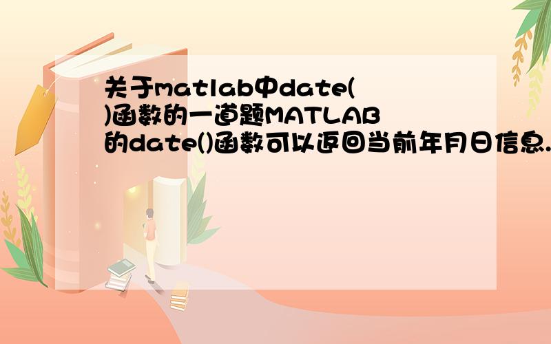 关于matlab中date()函数的一道题MATLAB 的date()函数可以返回当前年月日信息.试写出一个函数,利用date()函数获取日期信息后,按如下要求返回当前的year、month、day(a) 总是能返回 day；(b) 如果调用该