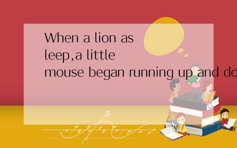 When a lion asleep,a little mouse began running up and down beside him,__________made some noise.我填了it为什么错了,请问应该填什么,为什么填