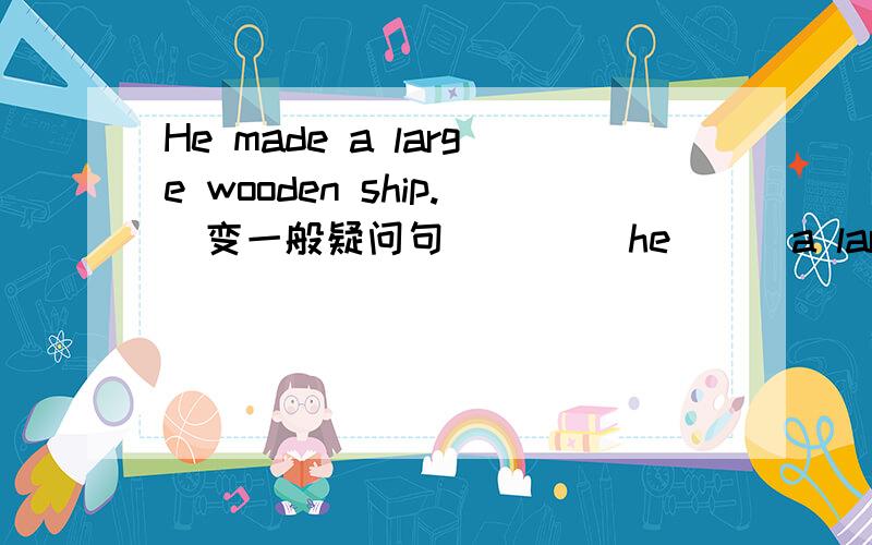 He made a large wooden ship.(变一般疑问句) ___he___a large wooden ship?