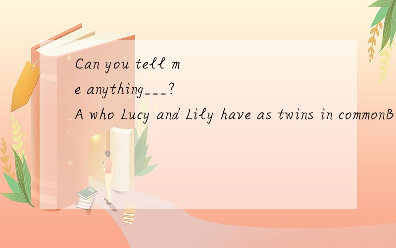Can you tell me anything___?A who Lucy and Lily have as twins in commonB that Lucy and Lily have as twins in common withC that Lucy and Lily have as twins in common D Lucy and Lily have as twins in common with