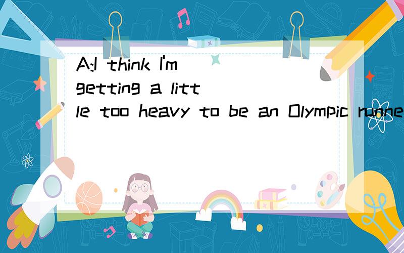 A:I think I'm getting a little too heavy to be an Olympic runner.I feel that I___ B:Then youA:I think I'm getting a little too heavy to be an Olympic runner.I feel that I___B:Then you __ A:I also feel tired often.Should I go to the doctor?B:Perhaps y