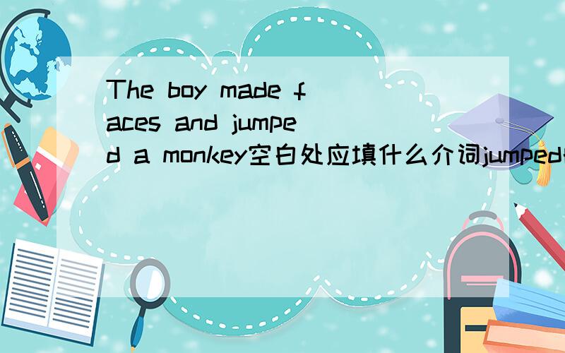 The boy made faces and jumped a monkey空白处应填什么介词jumped的后面应填什么介词
