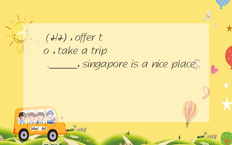 (2/2) ,offer to ,take a trip ._____,singapore is a nice place .