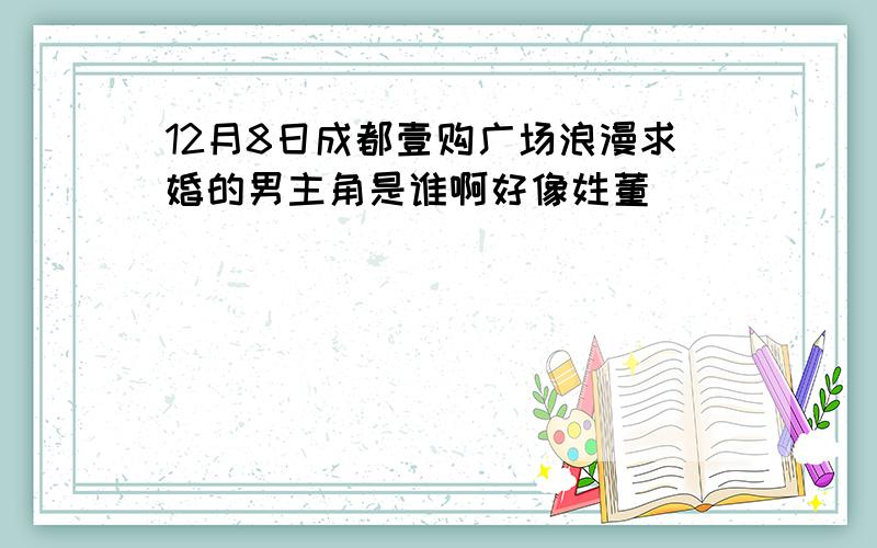 12月8日成都壹购广场浪漫求婚的男主角是谁啊好像姓董