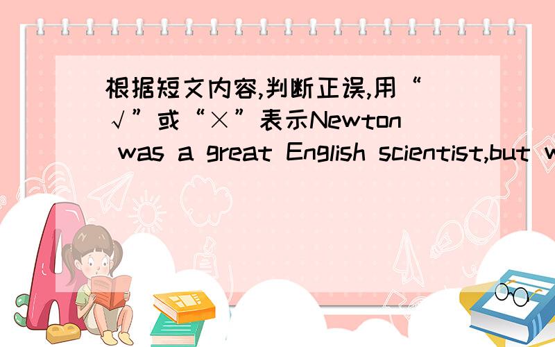 根据短文内容,判断正误,用“√”或“×”表示Newton was a great English scientist,but when he was thinking hard about his work,be often forgot other things.One morning,Newton got up early.He began to work at once.He forgot to eat brea