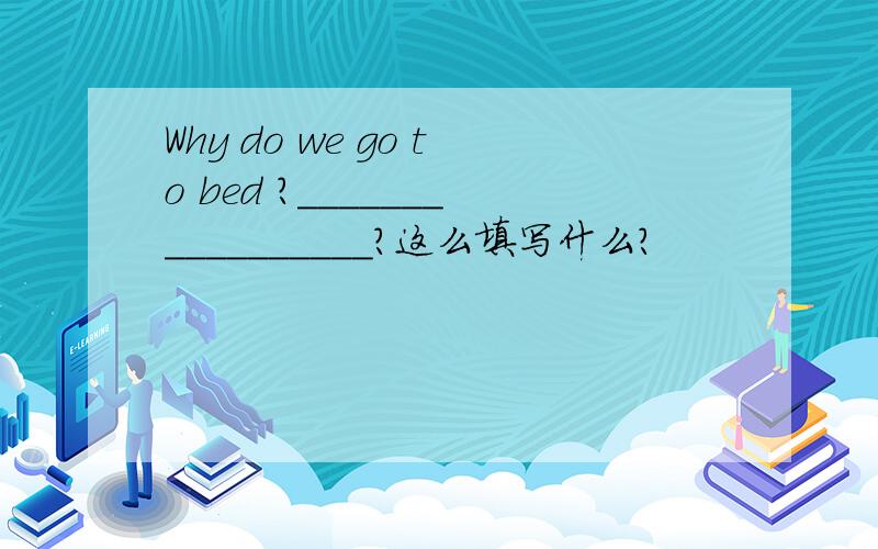 Why do we go to bed ?_________________?这么填写什么?