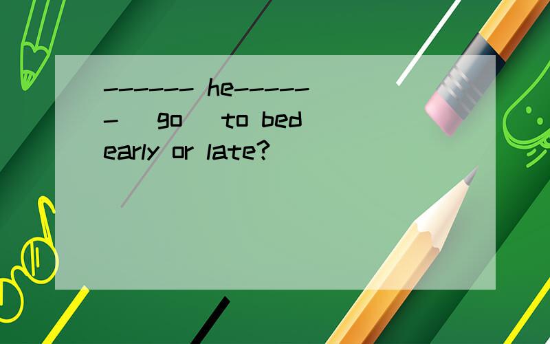 ------ he------ (go) to bed early or late?