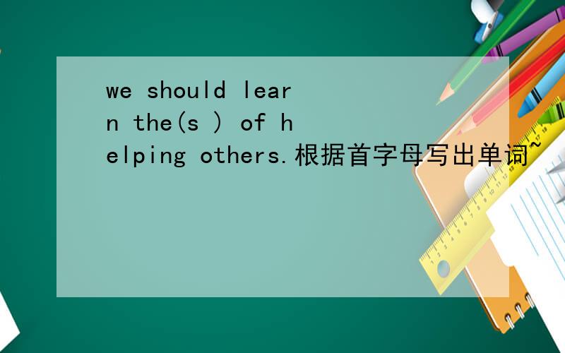 we should learn the(s ) of helping others.根据首字母写出单词~