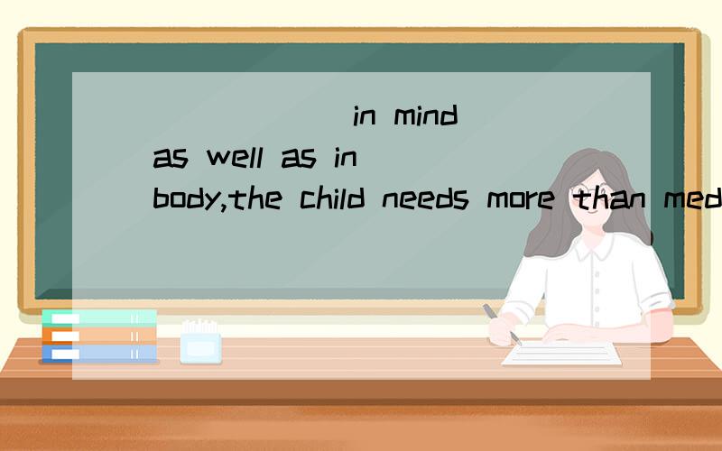 ______ in mind as well as in body,the child needs more than medical care.A) Sick B) Be sick C) Because sick D) For sick选A的原因是什么?