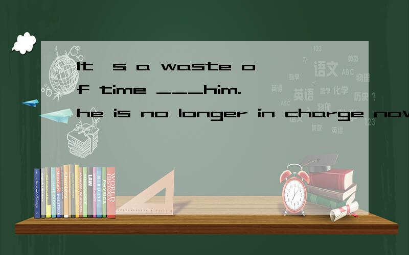 lt's a waste of time ___him.he is no longer in charge now.A;waiting