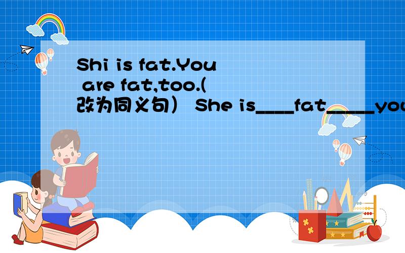 Shi is fat.You are fat,too.(改为同义句） She is____fat_____you.求回答,