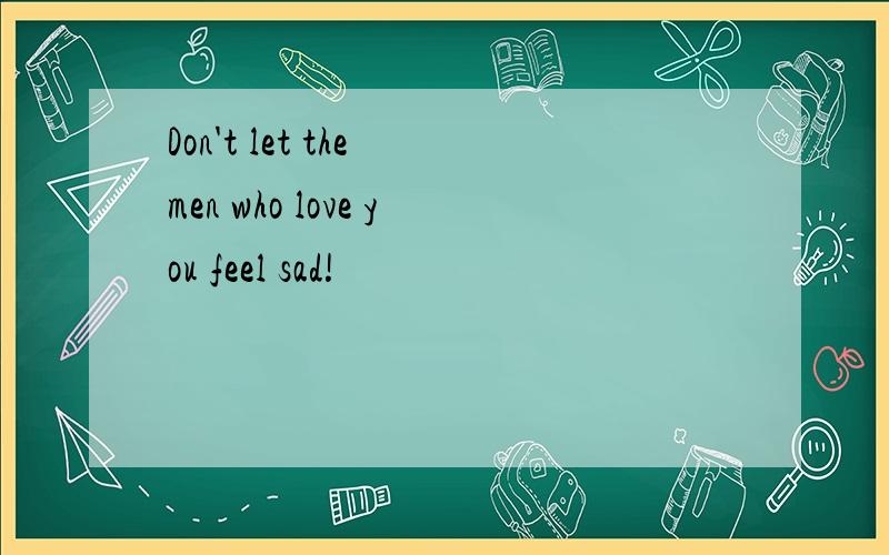 Don't let the men who love you feel sad!