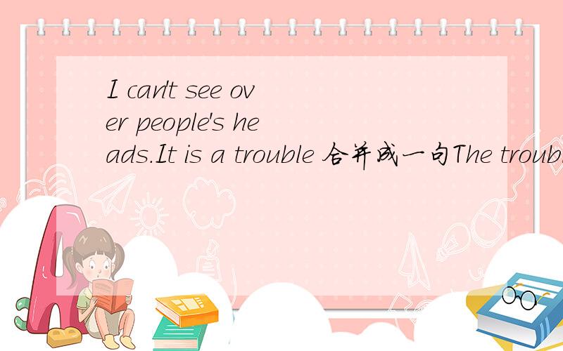 I can't see over people's heads.It is a trouble 合并成一句The trouble ____ ____ I can't see over people's heads.