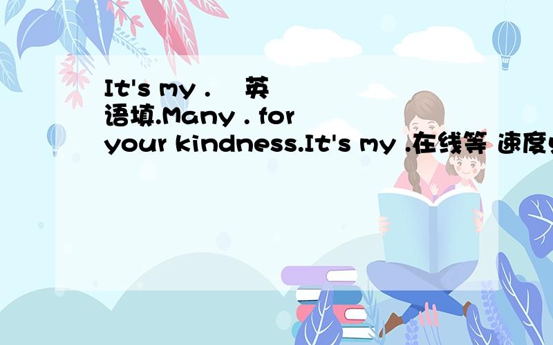 It's my .    英语填.Many . for your kindness.It's my .在线等 速度点的   .填词