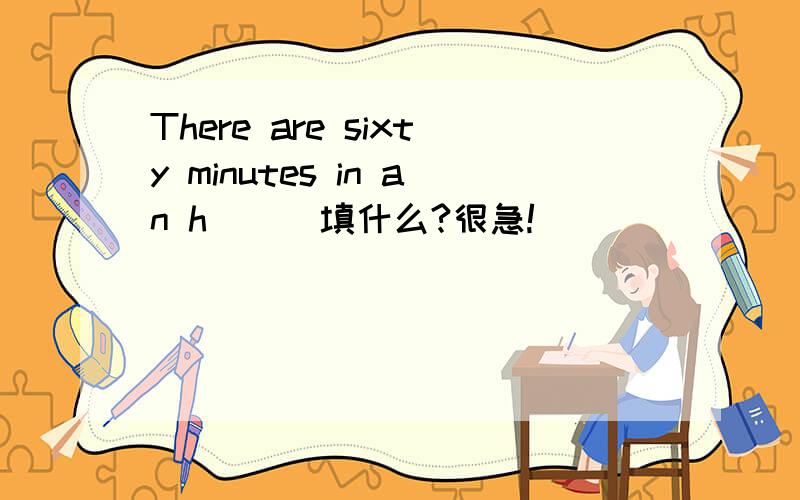 There are sixty minutes in an h[ ] 填什么?很急!