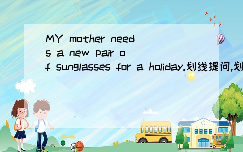 MY mother needs a new pair of sunglasses for a holiday.划线提问,划线是a new pair of sunglasses.