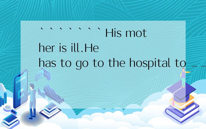 ```````His mother is ill.He has to go to the hospital to _____ ______his mother.