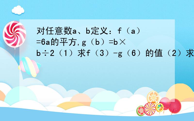 对任意数a、b定义：f（a）=6a的平方,g（b）=b×b÷2（1）求f（3）-g（6）的值（2）求.对任意数a、b定义：f（a）=6a的平方,g（b）=b×b÷2（1）求f（3）-g（6）的值（2）求f（g（4））的值（3）已知f