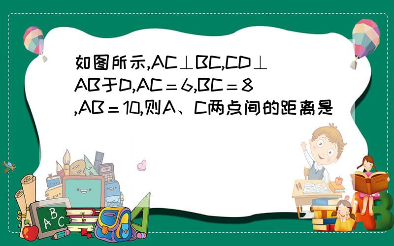 如图所示,AC⊥BC,CD⊥AB于D,AC＝6,BC＝8,AB＝10,则A、C两点间的距离是________,点B到AC的距离是________,AC＞CD的依据是________．如图所示，AC⊥BC，CD⊥AB于D，AC＝6，BC＝8，AB＝10，则A、C两点间的距离是_
