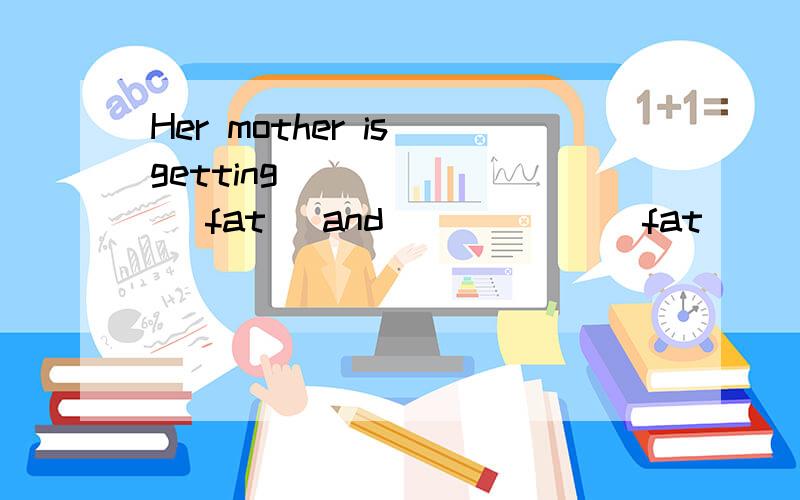 Her mother is getting ______ (fat) and _____ (fat)