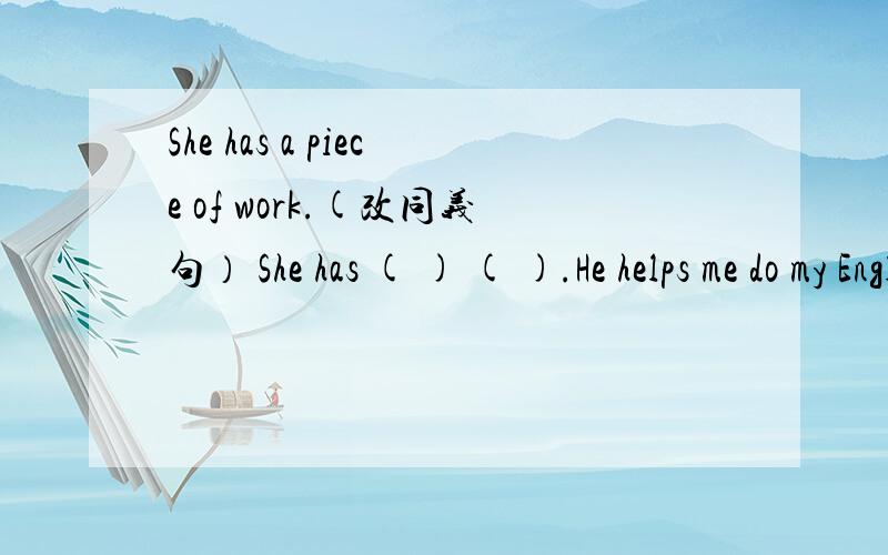 She has a piece of work.(改同义句） She has ( ) ( ).He helps me do my English homework.He helps me ( ) my English homework.