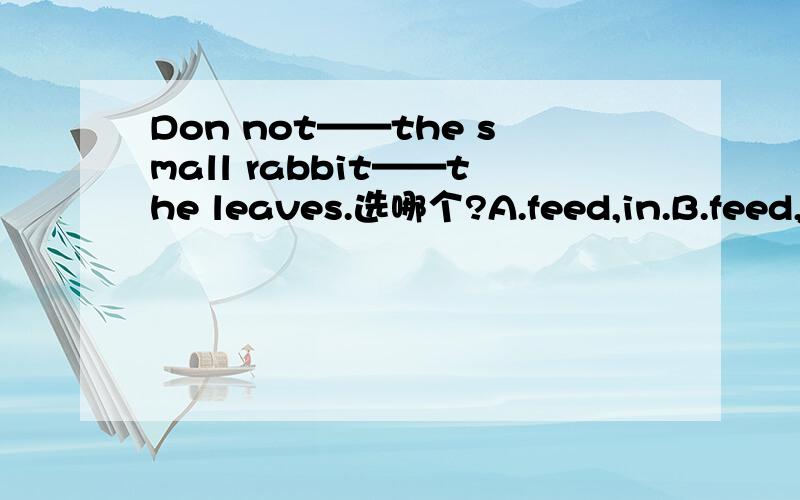 Don not——the small rabbit——the leaves.选哪个?A.feed,in.B.feed,to C.feed,at D.feed,on
