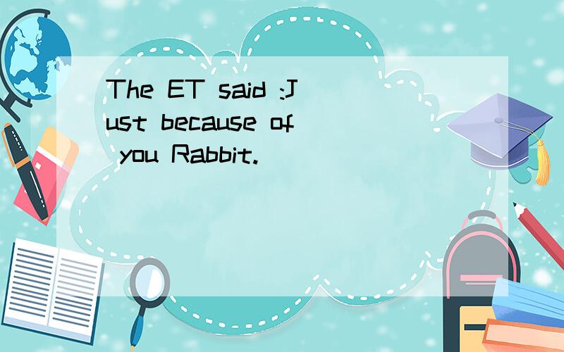 The ET said :Just because of you Rabbit.