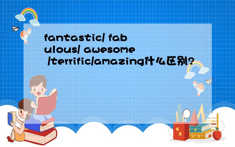 fantastic/ fabulous/ awesome /terrific/amazing什么区别?