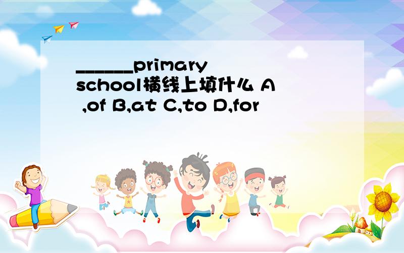 ______primary school横线上填什么 A ,of B,at C,to D,for