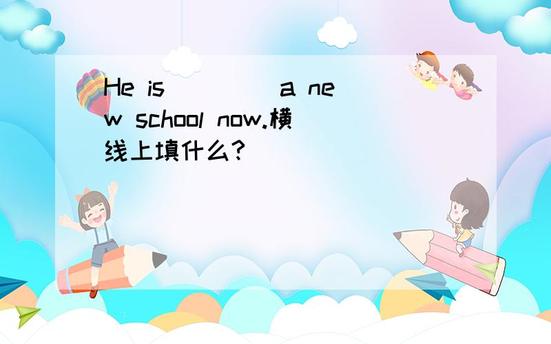 He is ____a new school now.横线上填什么?
