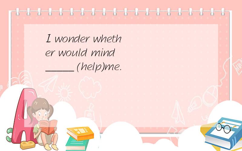 I wonder whether would mind _____(help)me.