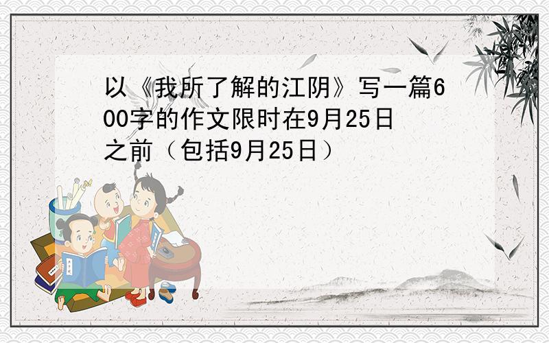 以《我所了解的江阴》写一篇600字的作文限时在9月25日之前（包括9月25日）