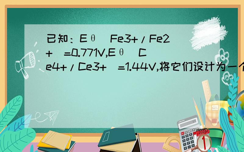 已知：Eθ(Fe3+/Fe2+)=0.771V,Eθ(Ce4+/Ce3+)=1.44V,将它们设计为一个原电池：(1)写出原电池反应方程式