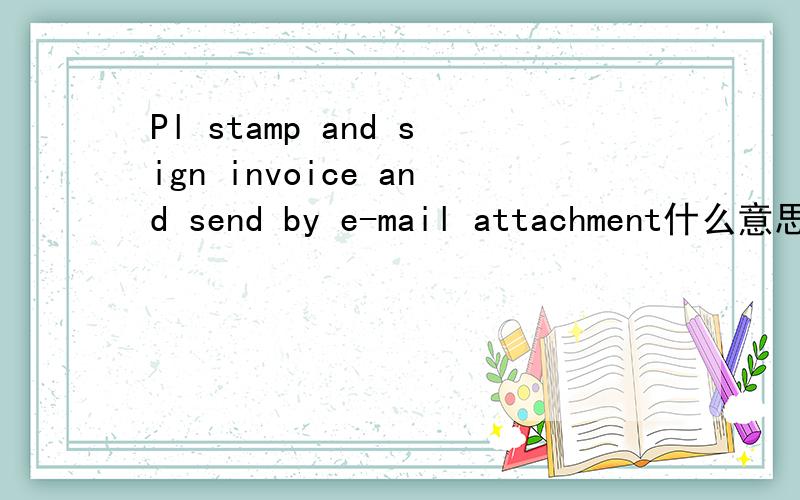 Pl stamp and sign invoice and send by e-mail attachment什么意思