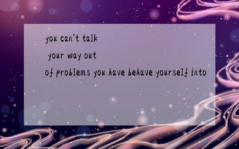 you can't talk your way out of problems you have behave yourself into