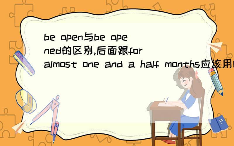 be open与be opened的区别,后面跟for almost one and a half months应该用哪个