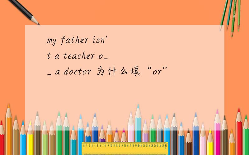 my father isn't a teacher o__ a doctor 为什么填“or”