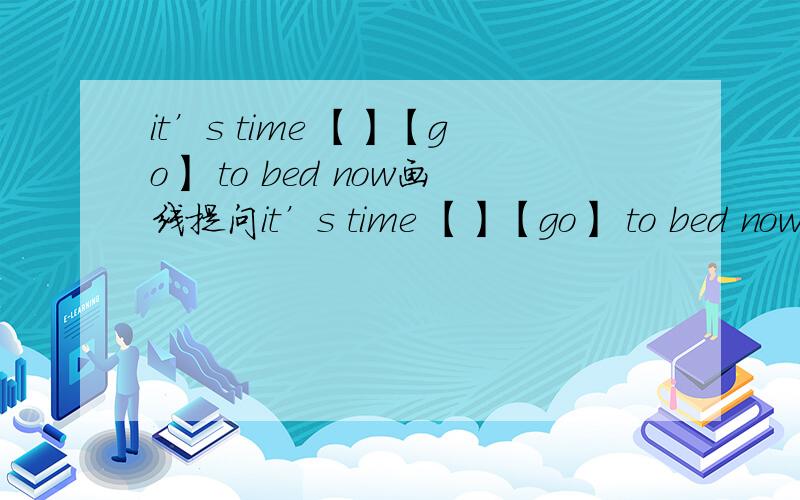 it’s time 【】【go】 to bed now画线提问it’s time 【】【go】 to bed now