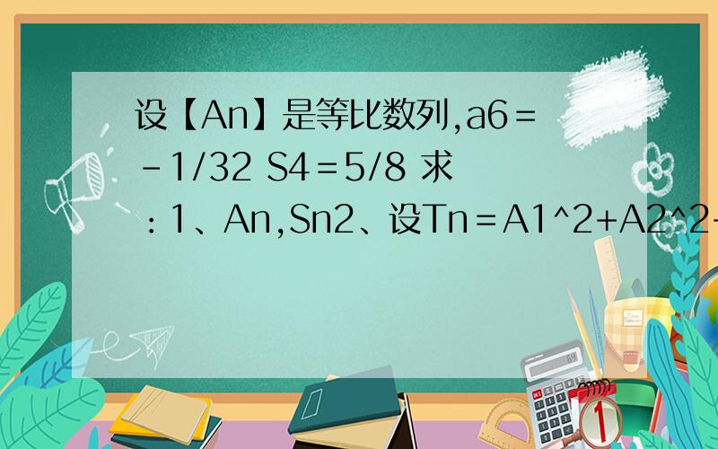 设【An】是等比数列,a6＝-1/32 S4＝5/8 求：1、An,Sn2、设Tn＝A1^2+A2^2+A3^2+……+An^2,求lim【Tn】