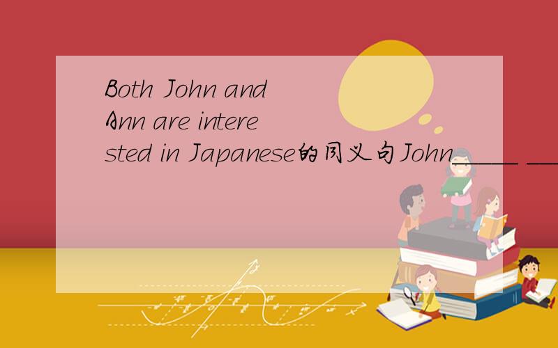 Both John and Ann are interested in Japanese的同义句John_____ _______ ________ Ann _______ interested in Japannese.