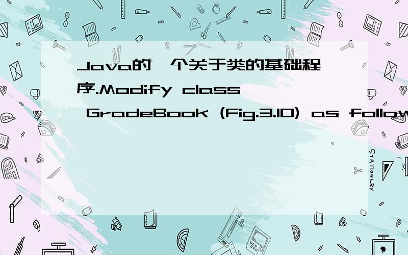 Java的一个关于类的基础程序.Modify class GradeBook (Fig.3.10) as follows:a) Include a String instance variable that represents the name of the course’s instructor.b) Provide a set method to change the instructor’s name and a get method